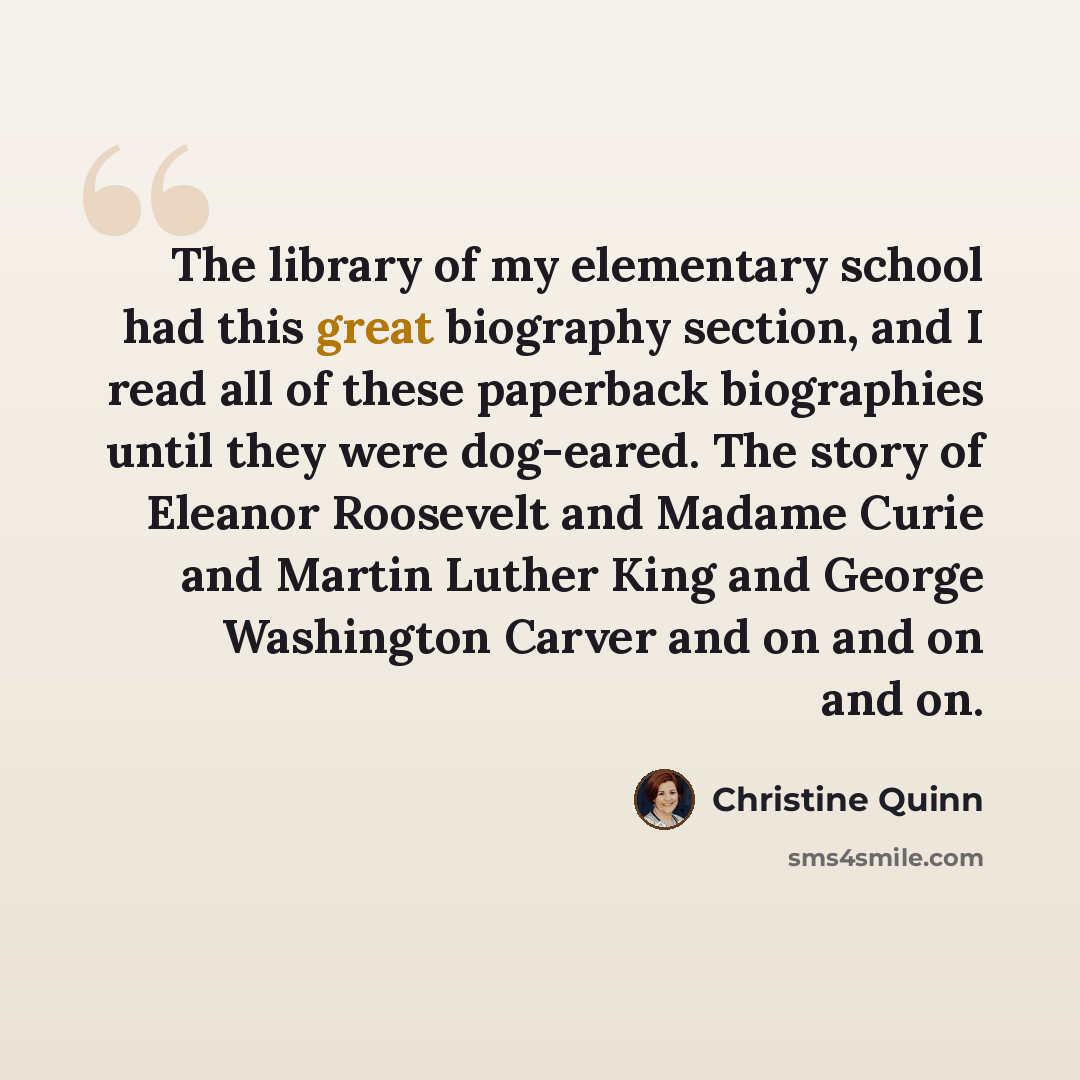 “The library of my elementary school had this great biography section, and I read all of these paperback biographies until they were dog-eared. The story of Eleanor Roosevelt and Madame Curie and Martin Luther King and George Washington Carver and on and on and on.” quote by Christine Quinn