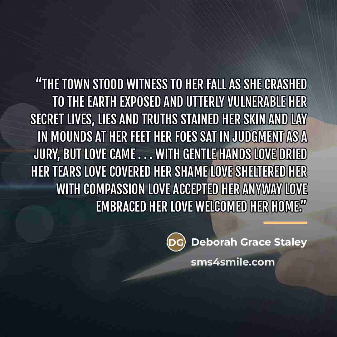 “The town stood witness to her fall As she crashed to the earth Exposed and utterly vulnerable Her secret lives, lies and truths Stained her skin and lay in mounds at her feet Her foes sat in judgment as a jury, But love came . . . with gentle hands Love dried her tears Love covered her shame Love…” quote by Deborah Grace Staley