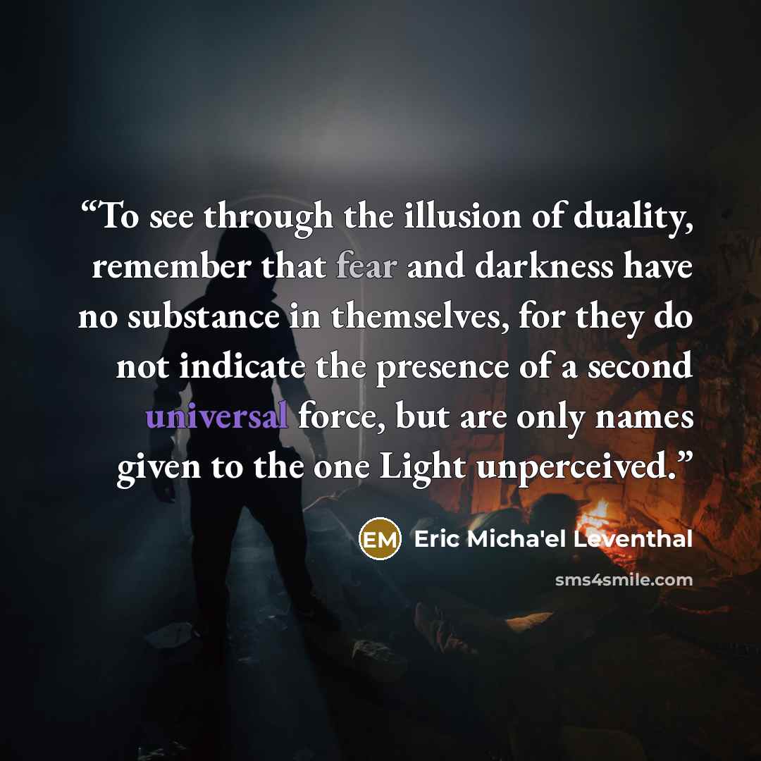 “To see through the illusion of duality, remember that fear and darkness have no substance in themselves, for they do not indicate the presence of a second universal force, but are only names given to the one Light unperceived.” quote by Eric Micha'el Leventhal