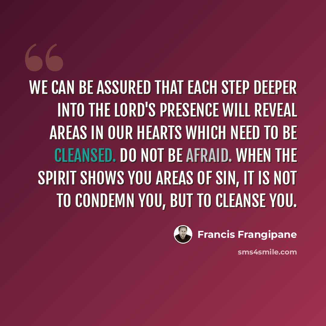 “We can be assured that each step deeper into the Lord's Presence will reveal areas in our hearts which need to be cleansed. Do not be afraid. When the Spirit shows you areas of sin, it is not to condemn you, but to cleanse you.” quote by Francis Frangipane