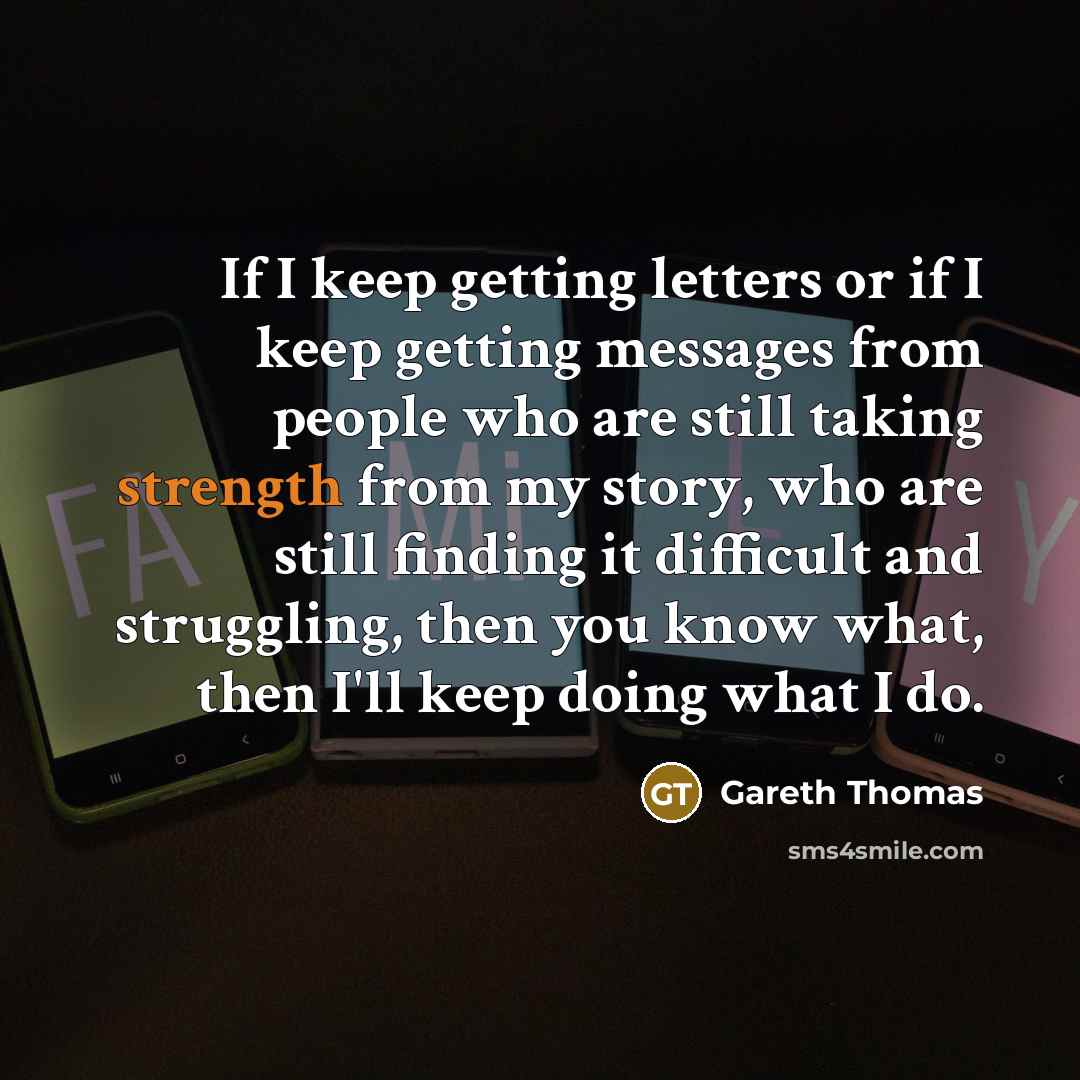“If I keep getting letters or if I keep getting messages from people who are still taking strength from my story, who are still finding it difficult and struggling, then you know what, then I'll keep doing what I do.” quote by Gareth Thomas
