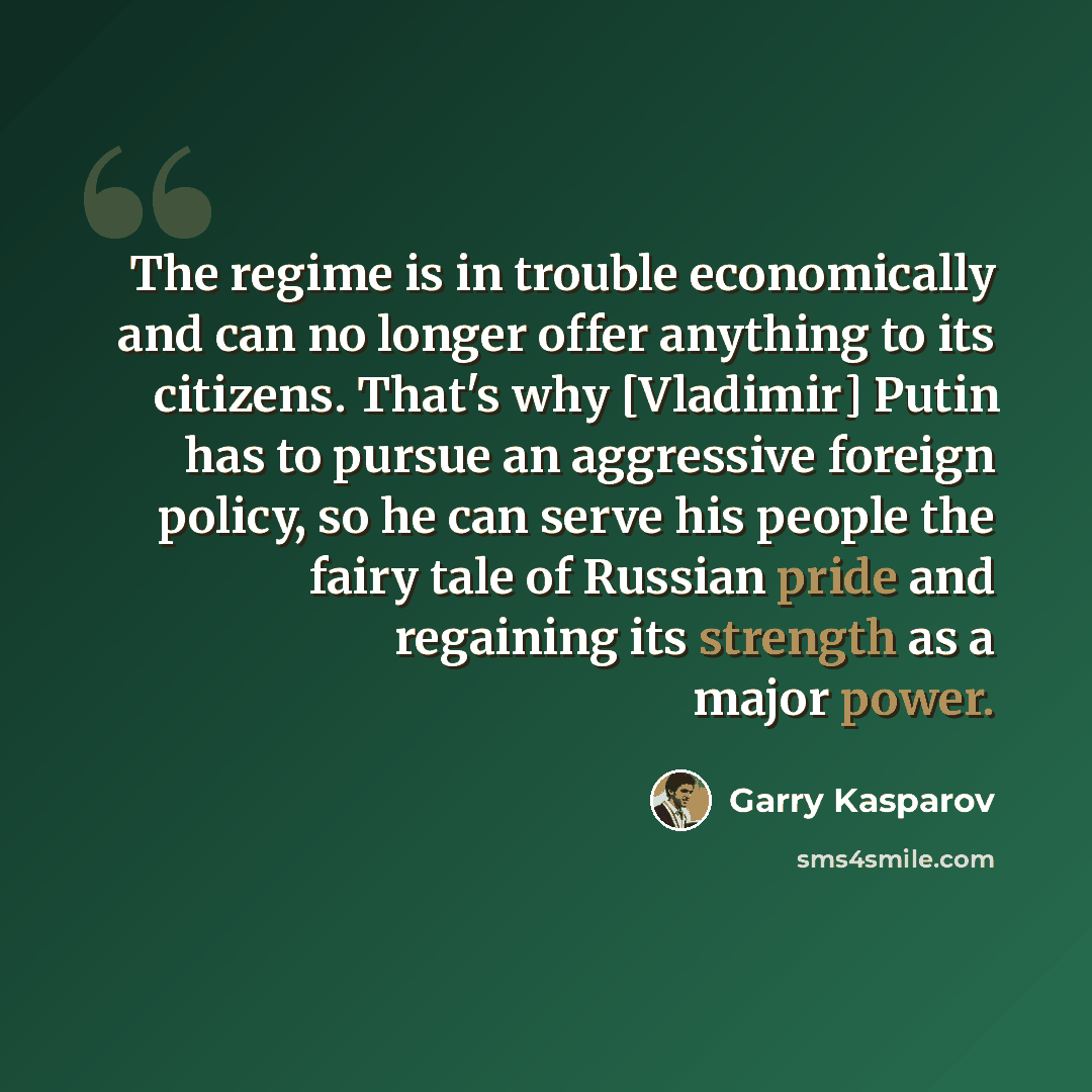 “The regime is in trouble economically and can no longer offer anything to its citizens. That's why [Vladimir] Putin has to pursue an aggressive foreign policy, so he can serve his people the fairy tale of Russian pride and regaining its strength as a major power.” quote by Garry Kasparov