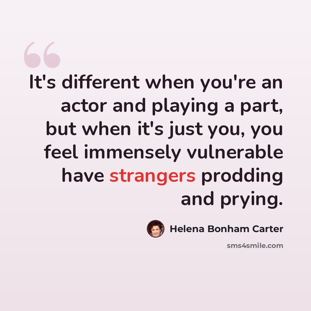 “It's different when you're an actor and playing a part, but when it's just you, you feel immensely vulnerable have strangers prodding and prying.” quote by Helena Bonham Carter