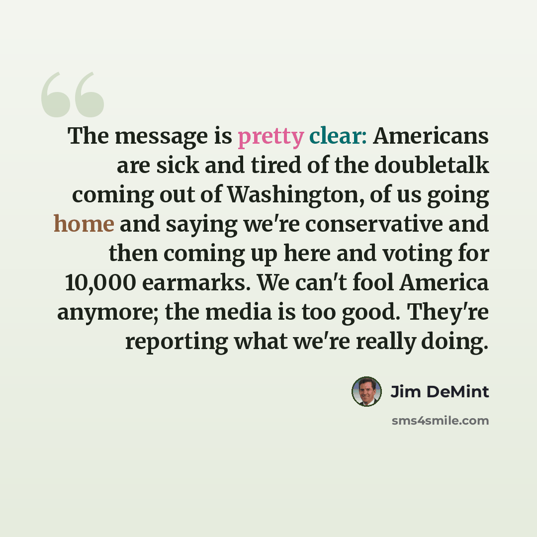 “The message is pretty clear: Americans are sick and tired of the doubletalk coming out of Washington, of us going home and saying we're conservative and then coming up here and voting for 10,000 earmarks. We can't fool America anymore; the media is too good. They're reporting what we're really…” quote by Jim DeMint