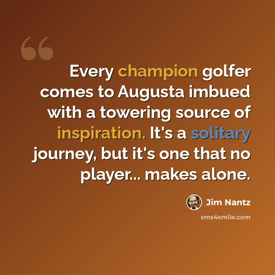 “Every champion golfer comes to Augusta imbued with a towering source of inspiration. It's a solitary journey, but it's one that no player... makes alone.” quote by Jim Nantz