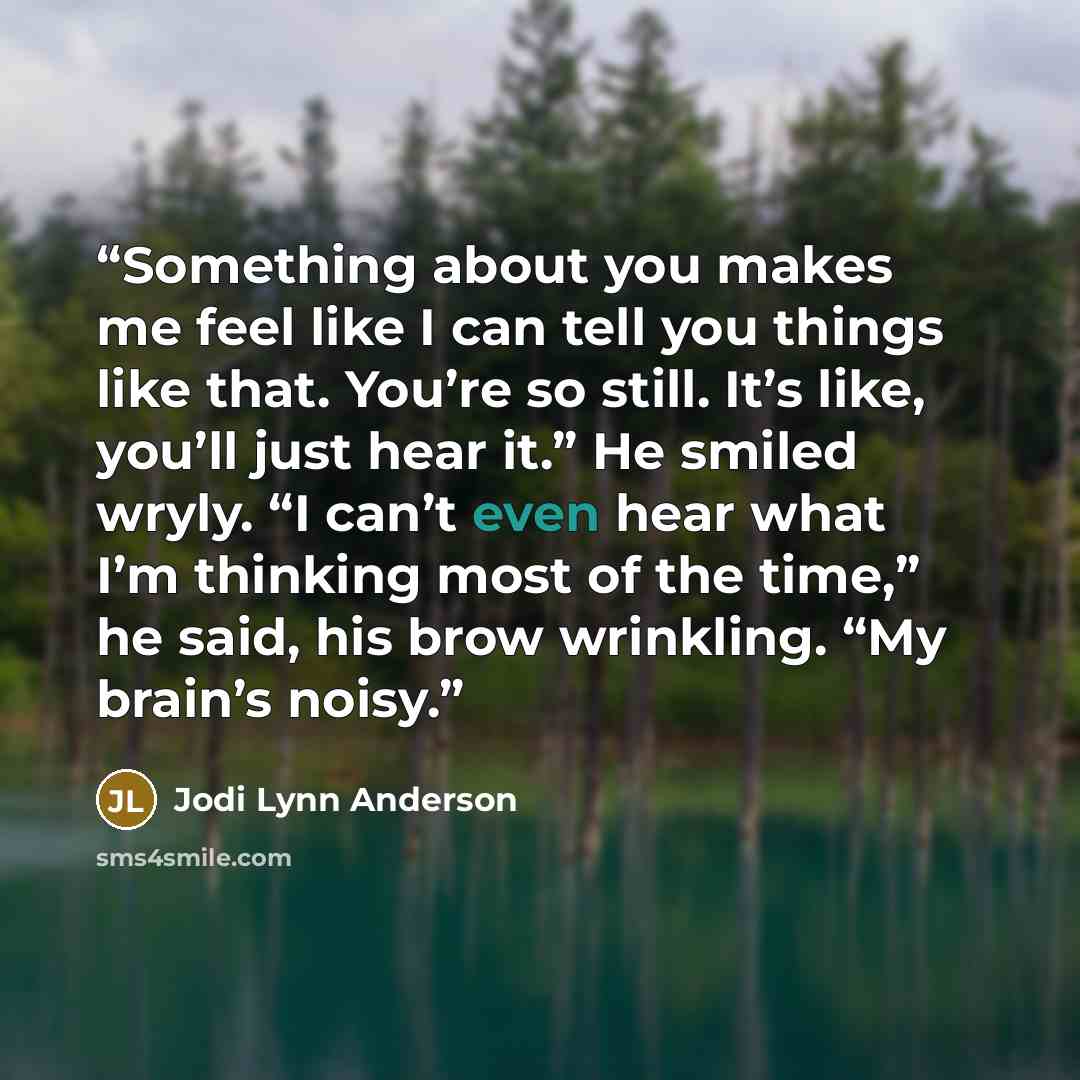 “Something about you makes me feel like I can tell you things like that. You’re so still. It’s like, you’ll just hear it.” He smiled wryly. “I can’t even hear what I’m thinking most of the time,” he said, his brow wrinkling. “My brain’s noisy.” quote by Jodi Lynn Anderson