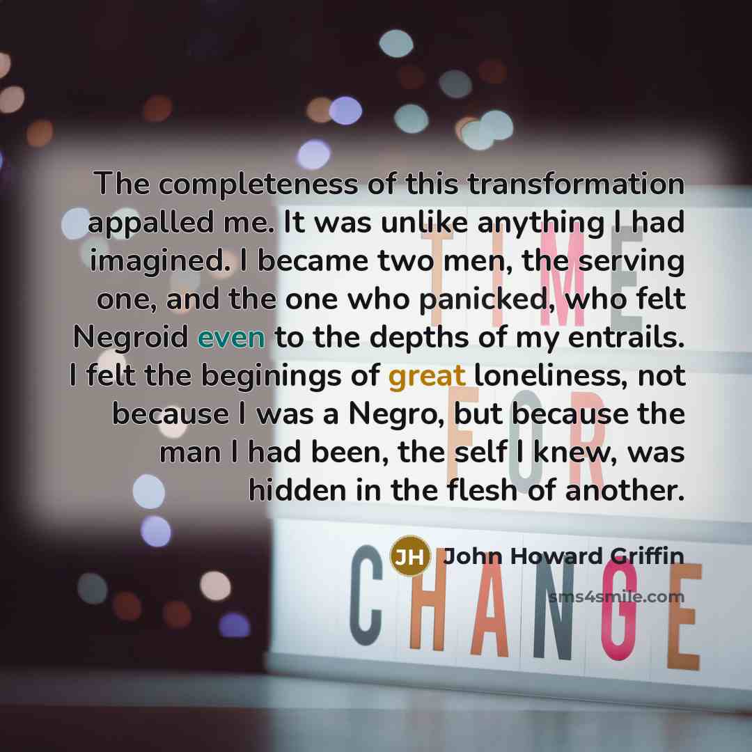 “The completeness of this transformation appalled me. It was unlike anything I had imagined. I became two men, the serving one, and the one who panicked, who felt Negroid even to the depths of my entrails. I felt the beginings of great loneliness, not because I was a Negro, but because the man I…” quote by John Howard Griffin