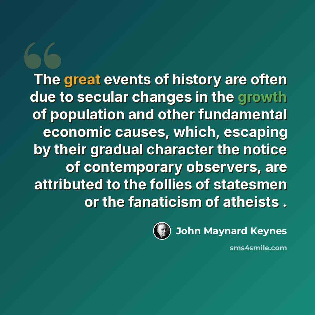 “The great events of history are often due to secular changes in the growth of population and other fundamental economic causes, which, escaping by their gradual character the notice of contemporary observers, are attributed to the follies of statesmen or the fanaticism of atheists .” quote by John Maynard Keynes