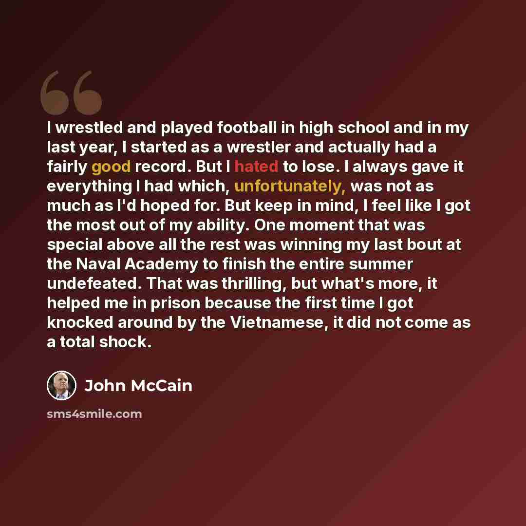 “I wrestled and played football in high school and in my last year, I started as a wrestler and actually had a fairly good record. But I hated to lose. I always gave it everything I had which, unfortunately, was not as much as I'd hoped for. But keep in mind, I feel like I got the most out of my…” quote by John McCain