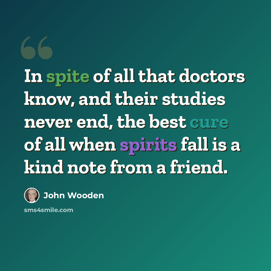 “In spite of all that doctors know, and their studies never end, the best cure of all when spirits fall is a kind note from a friend.” quote by John Wooden