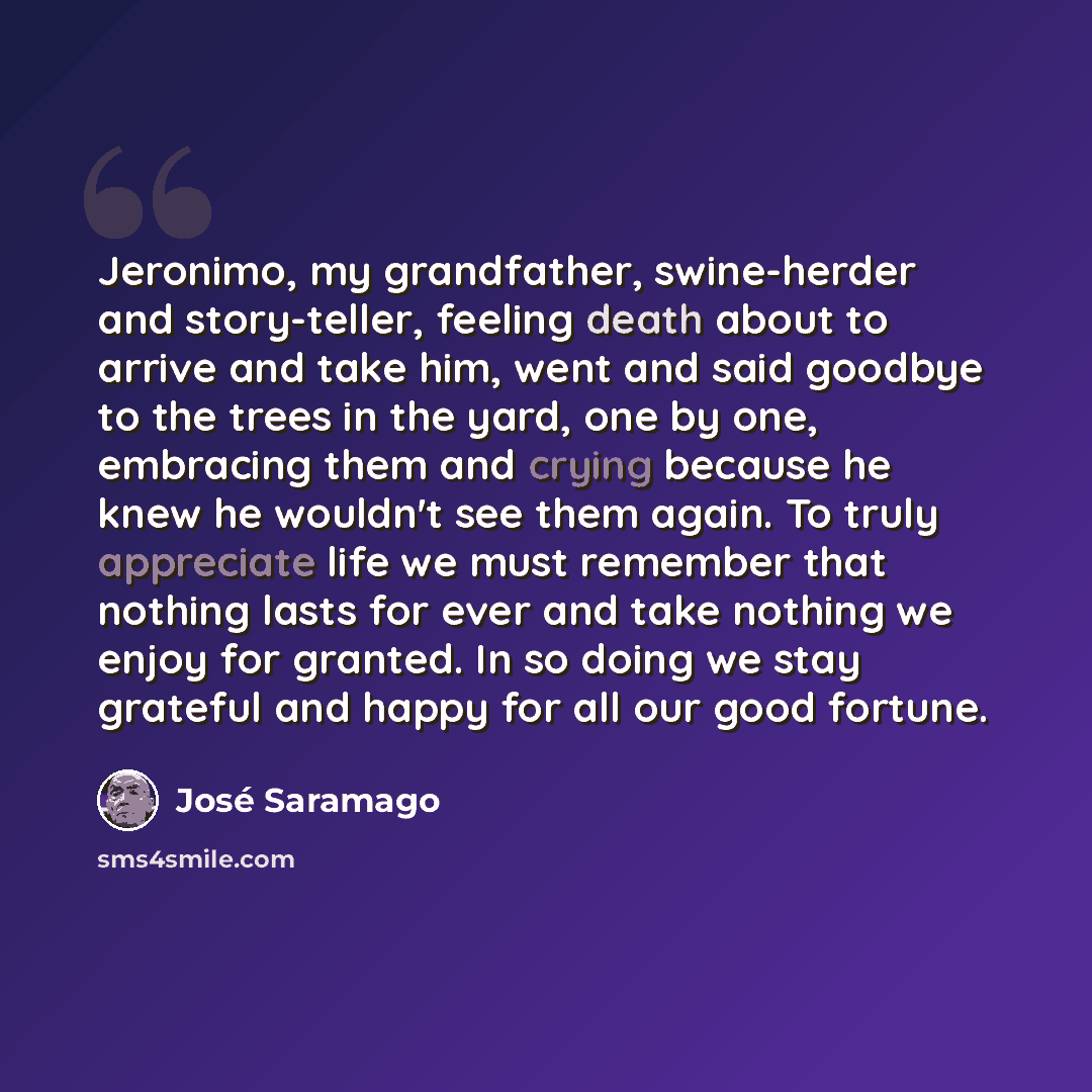 “Jeronimo, my grandfather, swine-herder and story-teller, feeling death about to arrive and take him, went and said goodbye to the trees in the yard, one by one, embracing them and crying because he knew he wouldn't see them again. To truly appreciate life we must remember that nothing lasts for…” quote by Jose Saramago