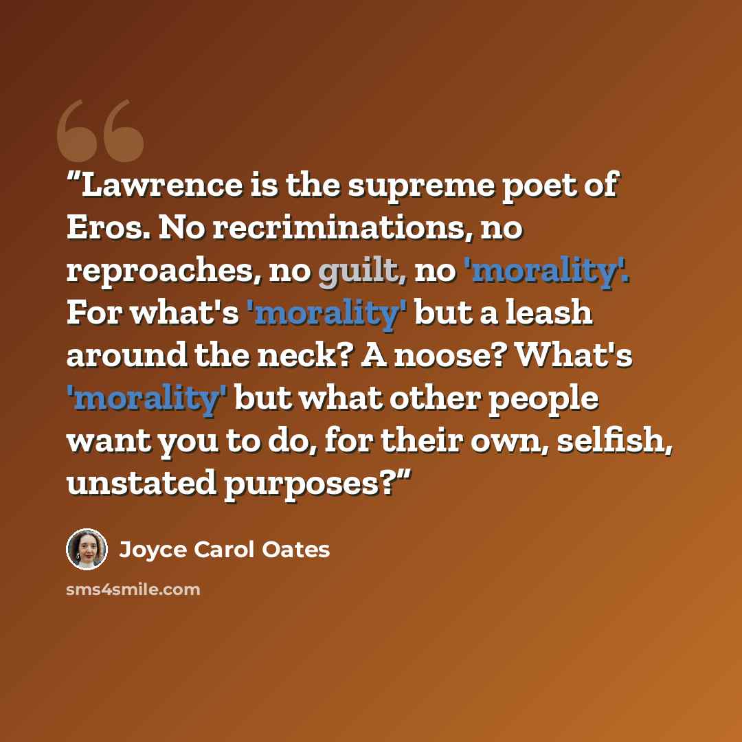 “Lawrence is the supreme poet of Eros. No recriminations, no reproaches, no guilt, no 'morality'. For what's 'morality' but a leash around the neck? A noose? What's 'morality' but what other people want you to do, for their own, selfish, unstated purposes?” quote by Joyce Carol Oates