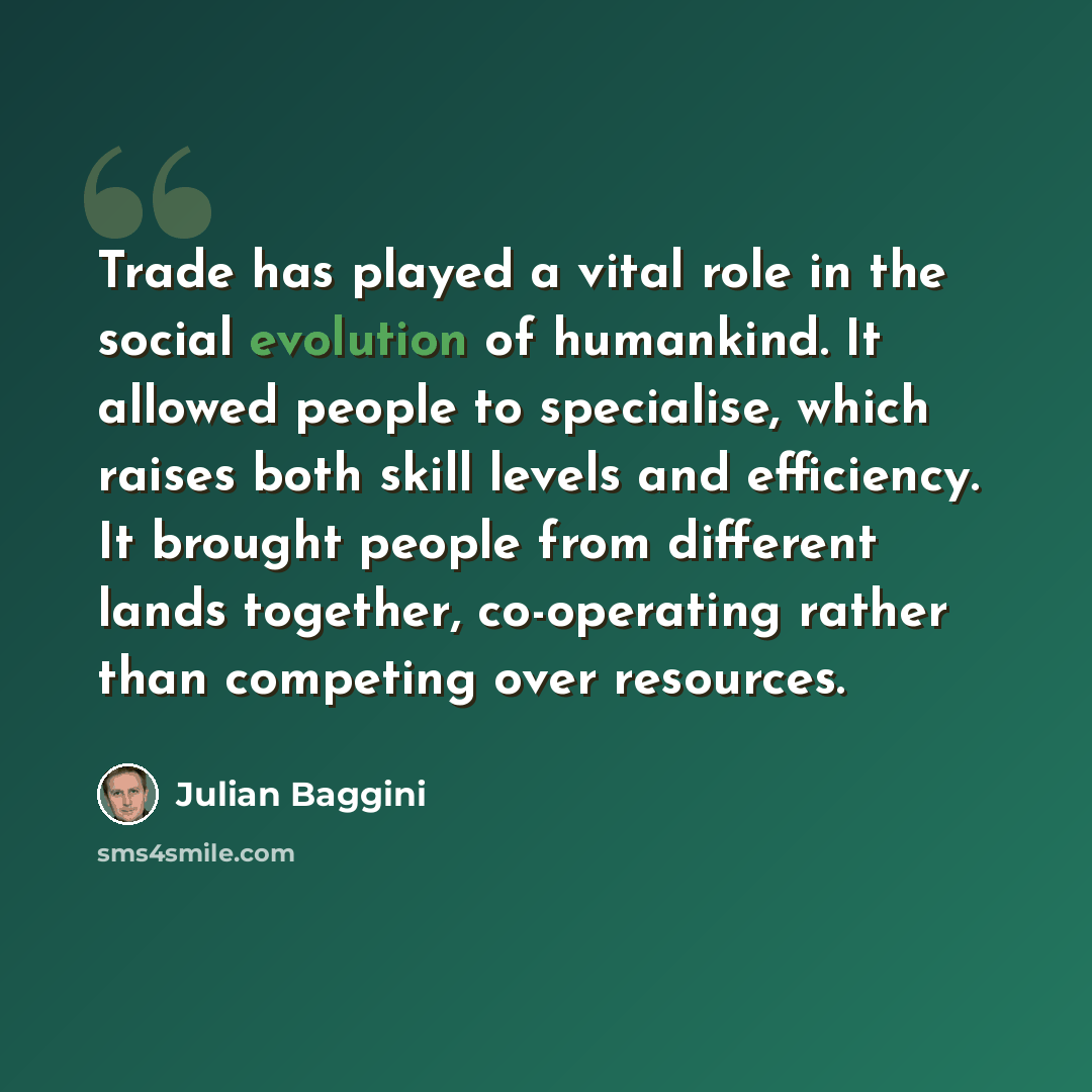 “Trade has played a vital role in the social evolution of humankind. It allowed people to specialise, which raises both skill levels and efficiency. It brought people from different lands together, co-operating rather than competing over resources.” quote by Julian Baggini