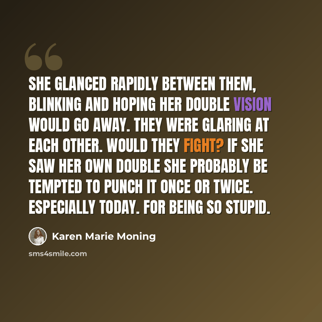 “She glanced rapidly between them, blinking and hoping her double vision would go away. They were glaring at each other. Would they fight? If she saw her own double she probably be tempted to punch it once or twice. Especially today. For being so stupid.” quote by Karen Marie Moning