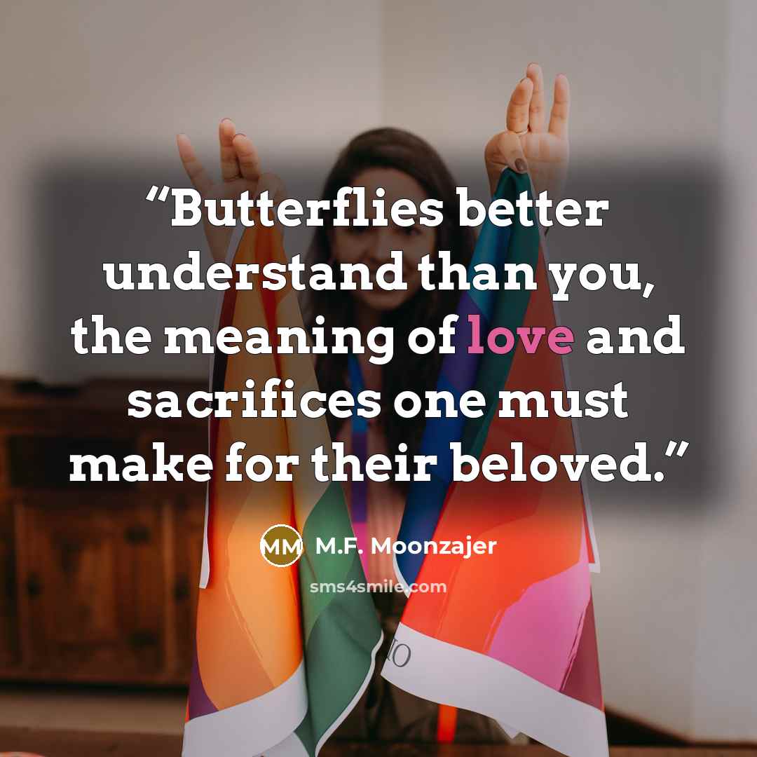 “Butterflies better understand than you, the meaning of love and sacrifices one must make for their beloved.” quote by M.F. Moonzajer