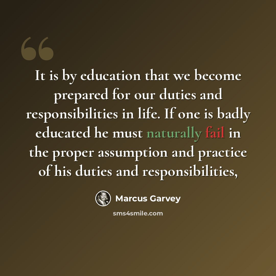 “It is by education that we become prepared for our duties and responsibilities in life. If one is badly educated he must naturally fail in the proper assumption and practice of his duties and responsibilities,” quote by Marcus Garvey