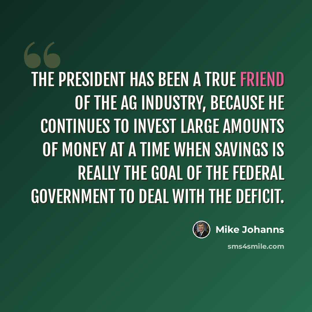 “The president has been a true friend of the ag industry, because he continues to invest large amounts of money at a time when savings is really the goal of the federal government to deal with the deficit.” quote by Mike Johanns