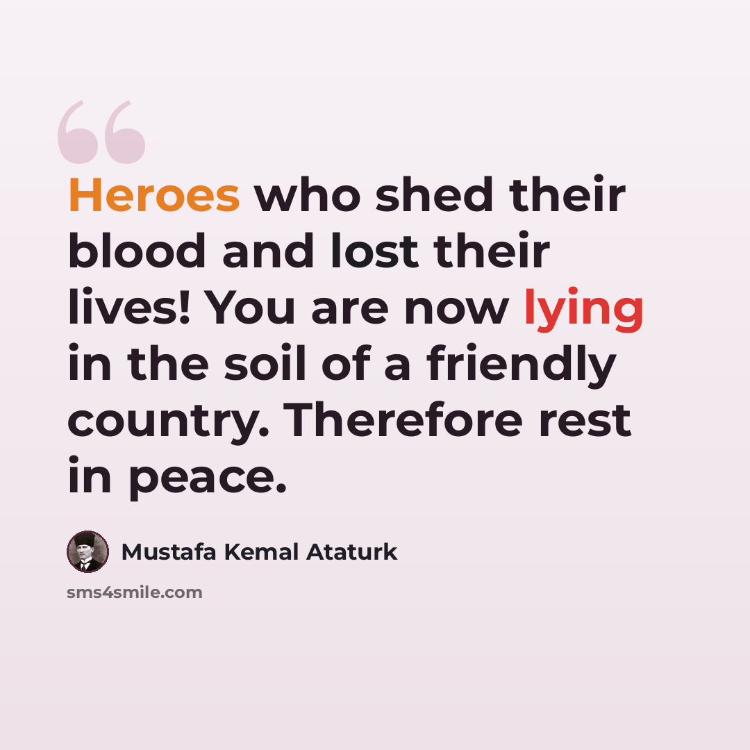 “Heroes who shed their blood and lost their lives! You are now lying in the soil of a friendly country. Therefore rest in peace.” quote by Mustafa Kemal Ataturk