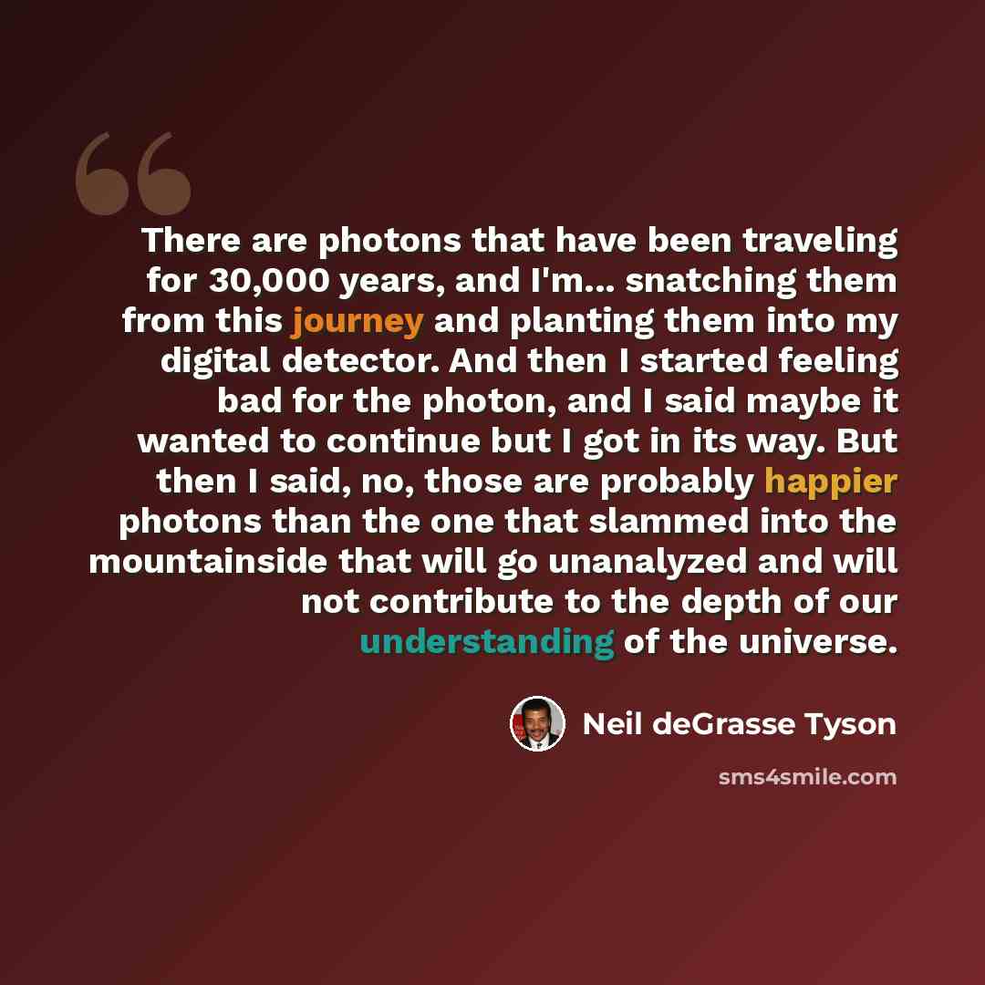 “There are photons that have been traveling for 30,000 years, and I'm... snatching them from this journey and planting them into my digital detector. And then I started feeling bad for the photon, and I said maybe it wanted to continue but I got in its way. But then I said, no, those are probably…” quote by Neil deGrasse Tyson