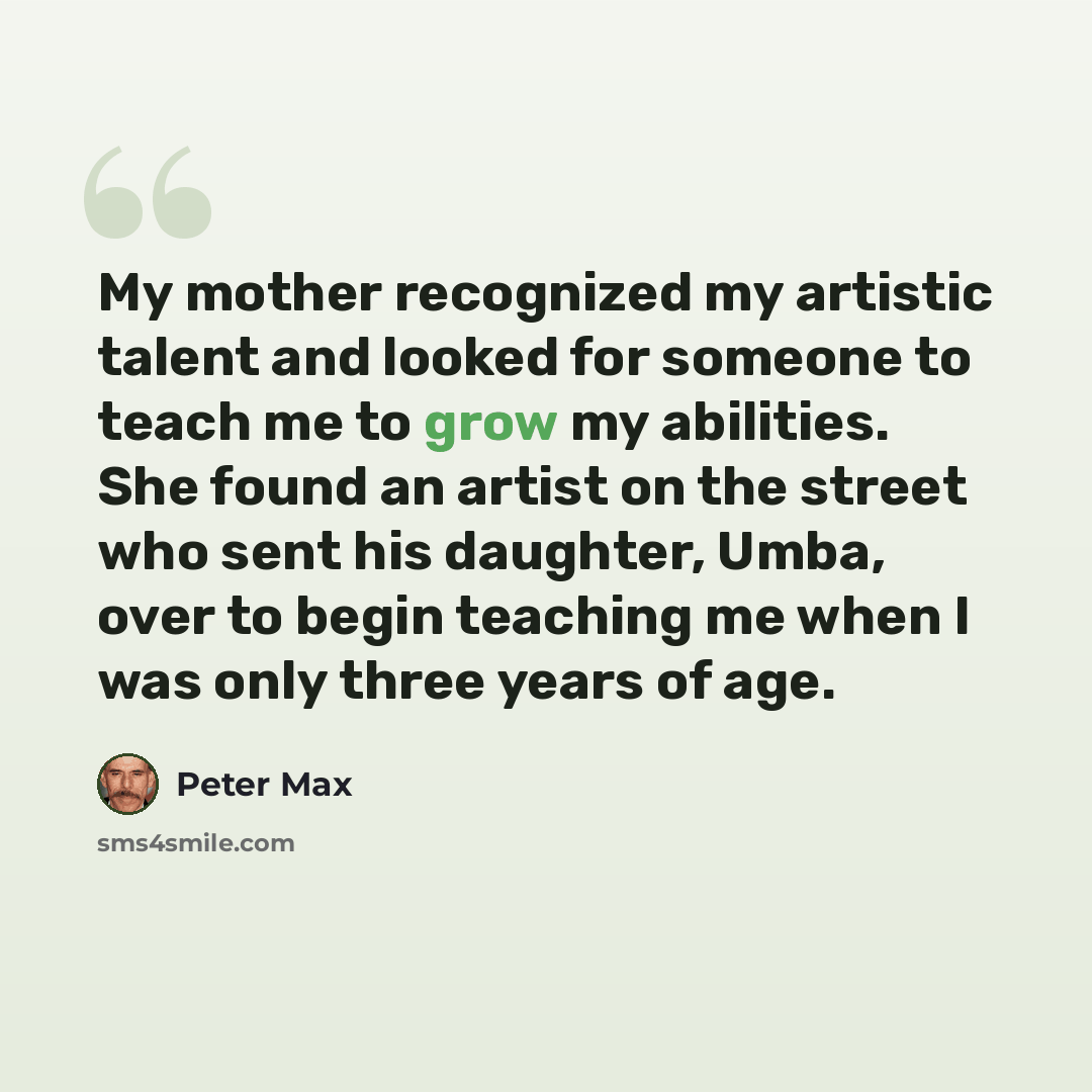 “My mother recognized my artistic talent and looked for someone to teach me to grow my abilities. She found an artist on the street who sent his daughter, Umba, over to begin teaching me when I was only three years of age.” quote by Peter Max