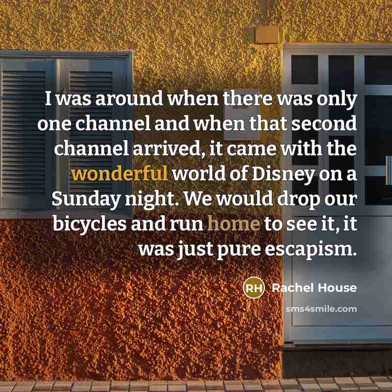 “I was around when there was only one channel and when that second channel arrived, it came with the wonderful world of Disney on a Sunday night. We would drop our bicycles and run home to see it, it was just pure escapism.” quote by Rachel House