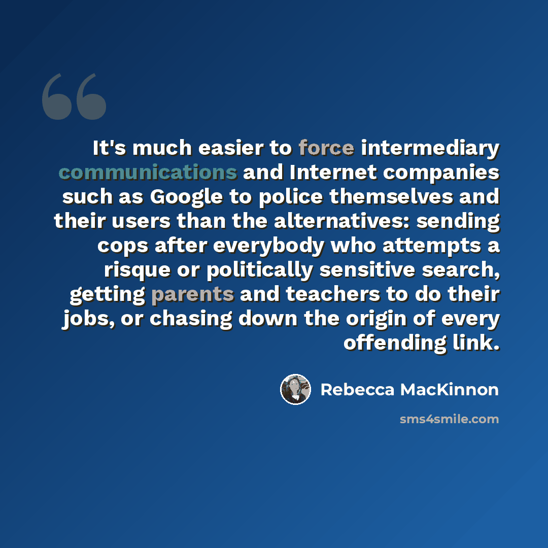 “It's much easier to force intermediary communications and Internet companies such as Google to police themselves and their users than the alternatives: sending cops after everybody who attempts a risque or politically sensitive search, getting parents and teachers to do their jobs, or chasing down…” quote by Rebecca MacKinnon