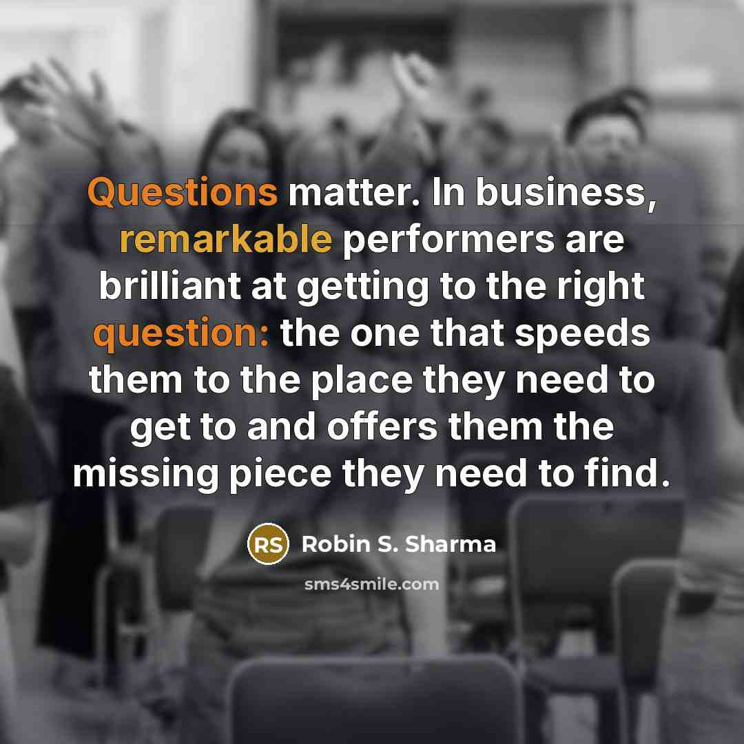 “Questions matter. In business, remarkable performers are brilliant at getting to the right question: the one that speeds them to the place they need to get to and offers them the missing piece they need to find.” quote by Robin S. Sharma