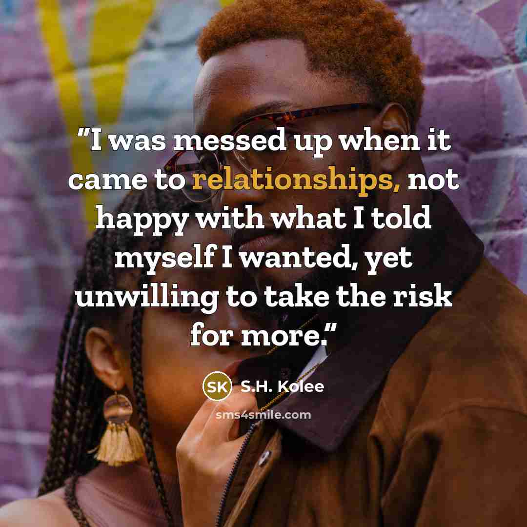 “I was messed up when it came to relationships, not happy with what I told myself I wanted, yet unwilling to take the risk for more.” quote by S.H. Kolee