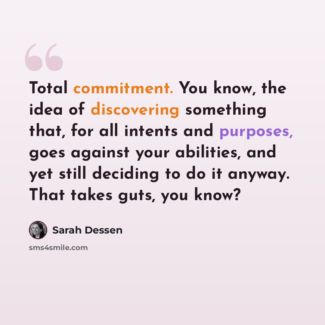 “Total commitment. You know, the idea of discovering something that, for all intents and purposes, goes against your abilities, and yet still deciding to do it anyway. That takes guts, you know?” quote by Sarah Dessen