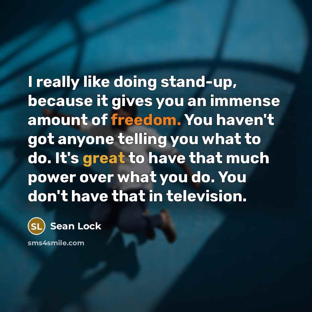 “I really like doing stand-up, because it gives you an immense amount of freedom. You haven't got anyone telling you what to do. It's great to have that much power over what you do. You don't have that in television.” quote by Sean Lock