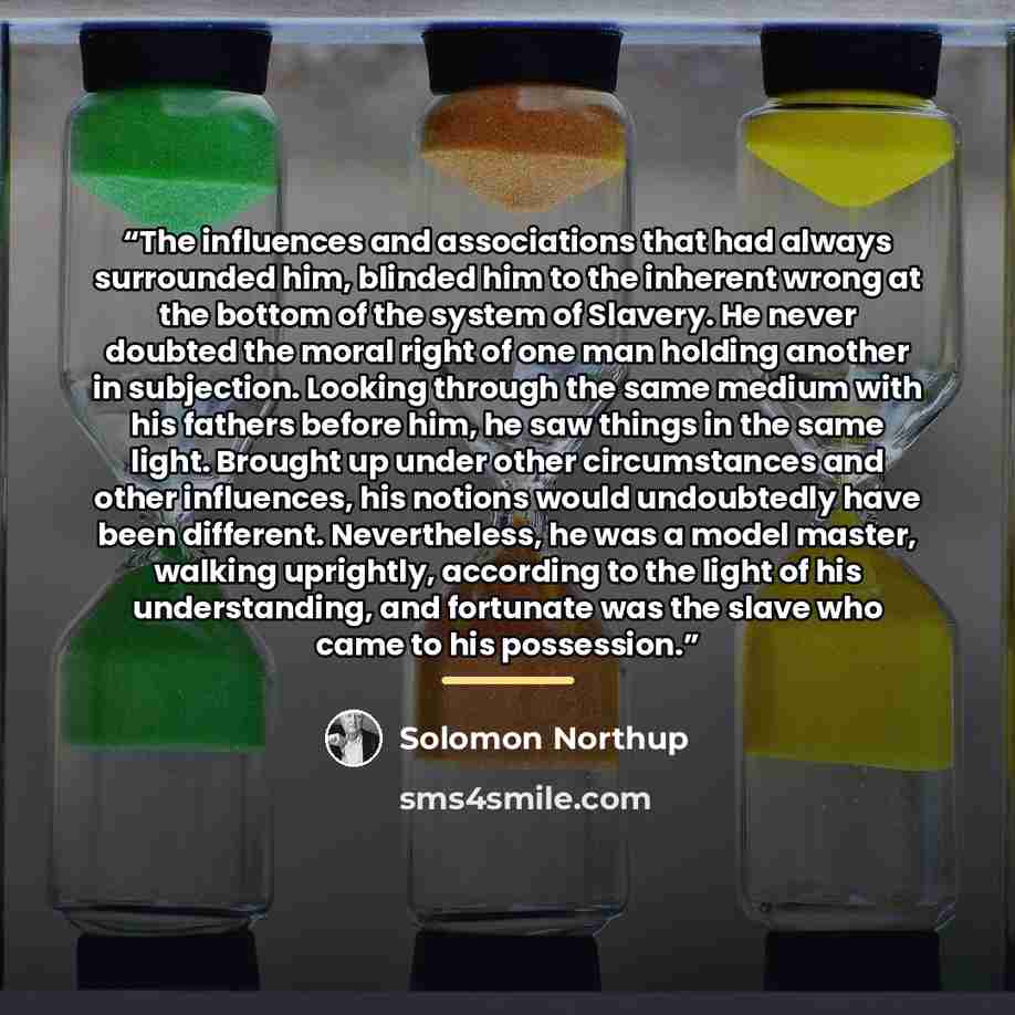 “The influences and associations that had always surrounded him, blinded him to the inherent wrong at the bottom of the system of Slavery. He never doubted the moral right of one man holding another in subjection. Looking through the same medium with his fathers before him, he saw things in the…” quote by Solomon Northup