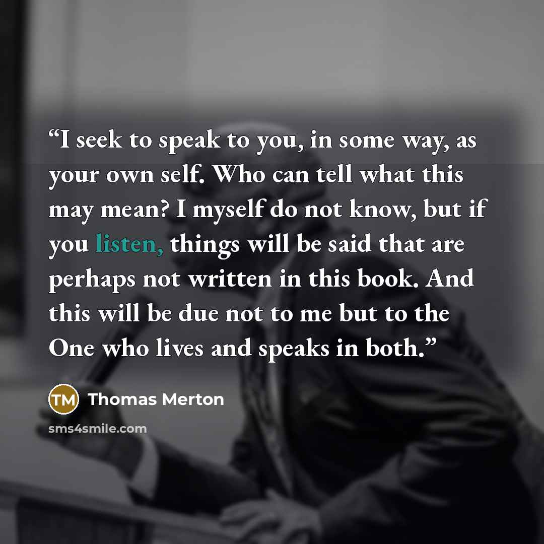 “I seek to speak to you, in some way, as your own self. Who can tell what this may mean? I myself do not know, but if you listen, things will be said that are perhaps not written in this book. And this will be due not to me but to the One who lives and speaks in both.” quote by Thomas Merton