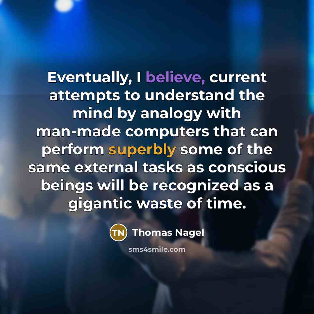 “Eventually, I believe, current attempts to understand the mind by analogy with man-made computers that can perform superbly some of the same external tasks as conscious beings will be recognized as a gigantic waste of time.” quote by Thomas Nagel