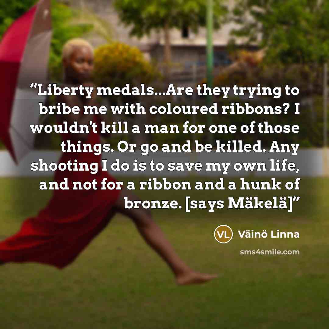 “Liberty medals...Are they trying to bribe me with coloured ribbons? I wouldn't kill a man for one of those things. Or go and be killed. Any shooting I do is to save my own life, and not for a ribbon and a hunk of bronze. [says Mäkelä]” quote by Väinö Linna