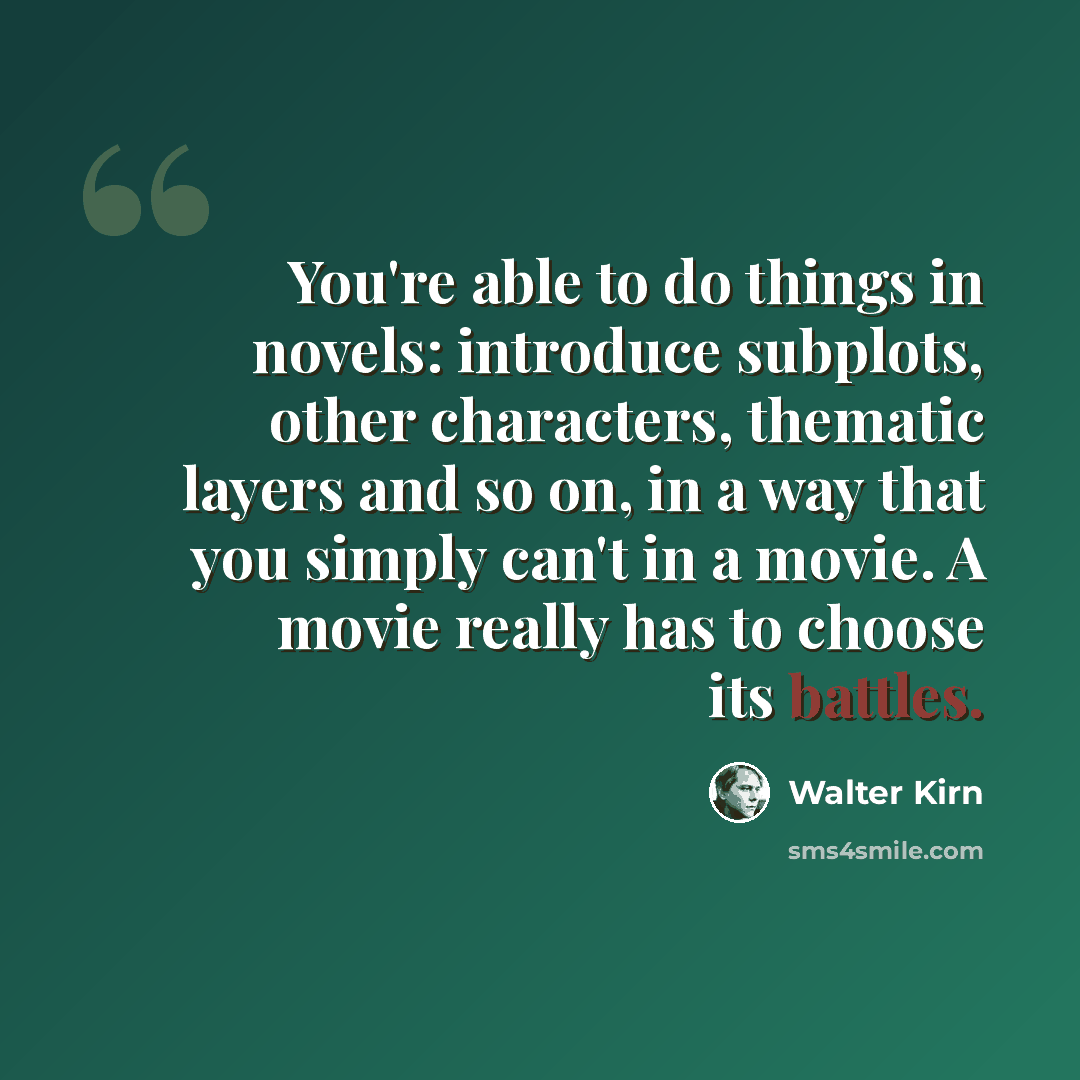 “You're able to do things in novels: introduce subplots, other characters, thematic layers and so on, in a way that you simply can't in a movie. A movie really has to choose its battles.” quote by Walter Kirn