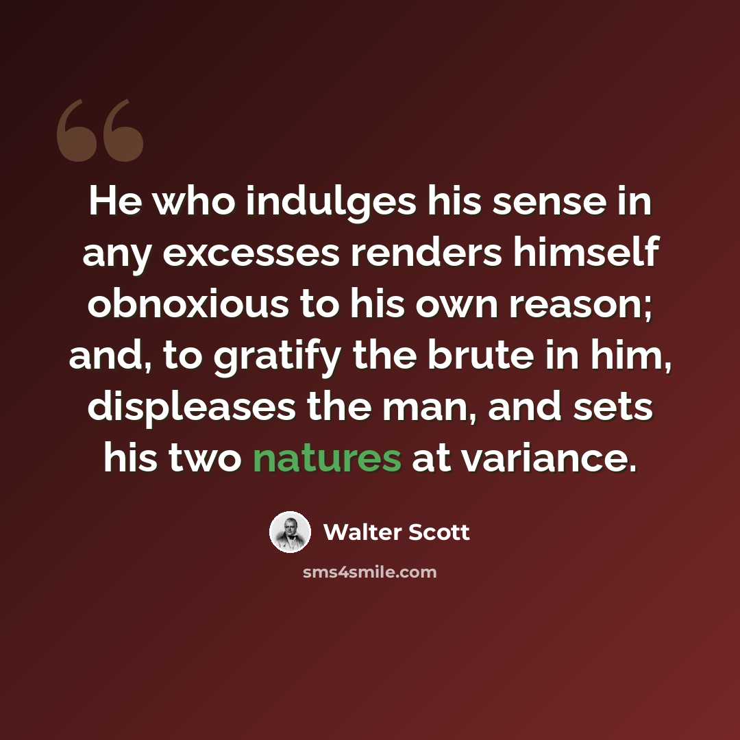 “He who indulges his sense in any excesses renders himself obnoxious to his own reason; and, to gratify the brute in him, displeases the man, and sets his two natures at variance.” quote by Walter Scott