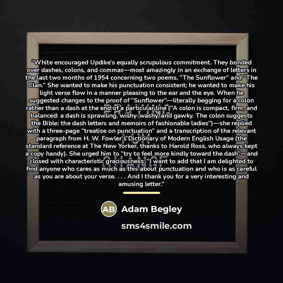 “White encouraged Updike’s equally scrupulous commitment. They bonded over dashes, colons, and commas—most amazingly in an exchange of letters in the last two months of 1954 concerning two poems, “The Sunflower” and “The Clan.” She wanted to make his punctuation consistent; he wanted to make his…” quote by Adam Begley