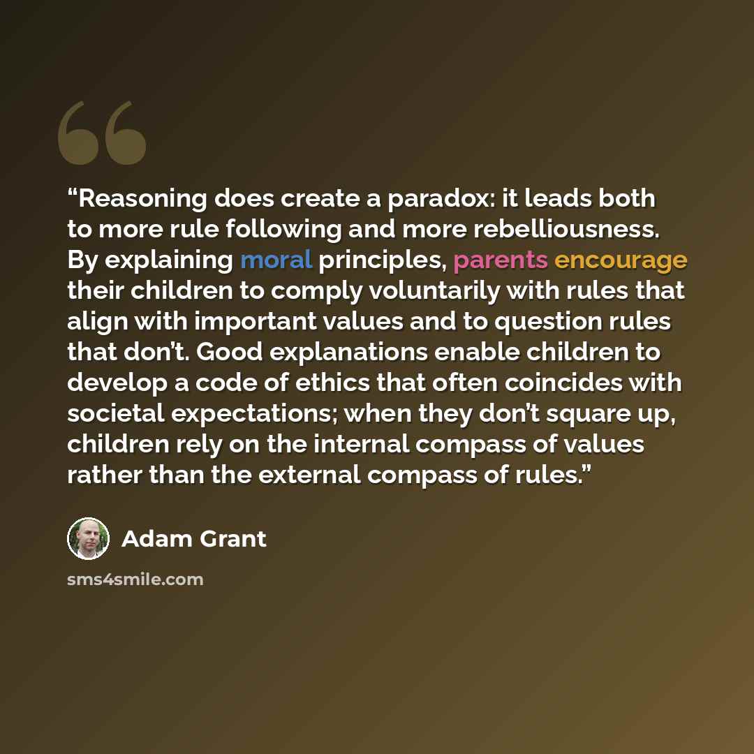 “Reasoning does create a paradox: it leads both to more rule following and more rebelliousness. By explaining moral principles, parents encourage their children to comply voluntarily with rules that align with important values and to question rules that don’t. Good explanations enable children to…” quote by Adam Grant