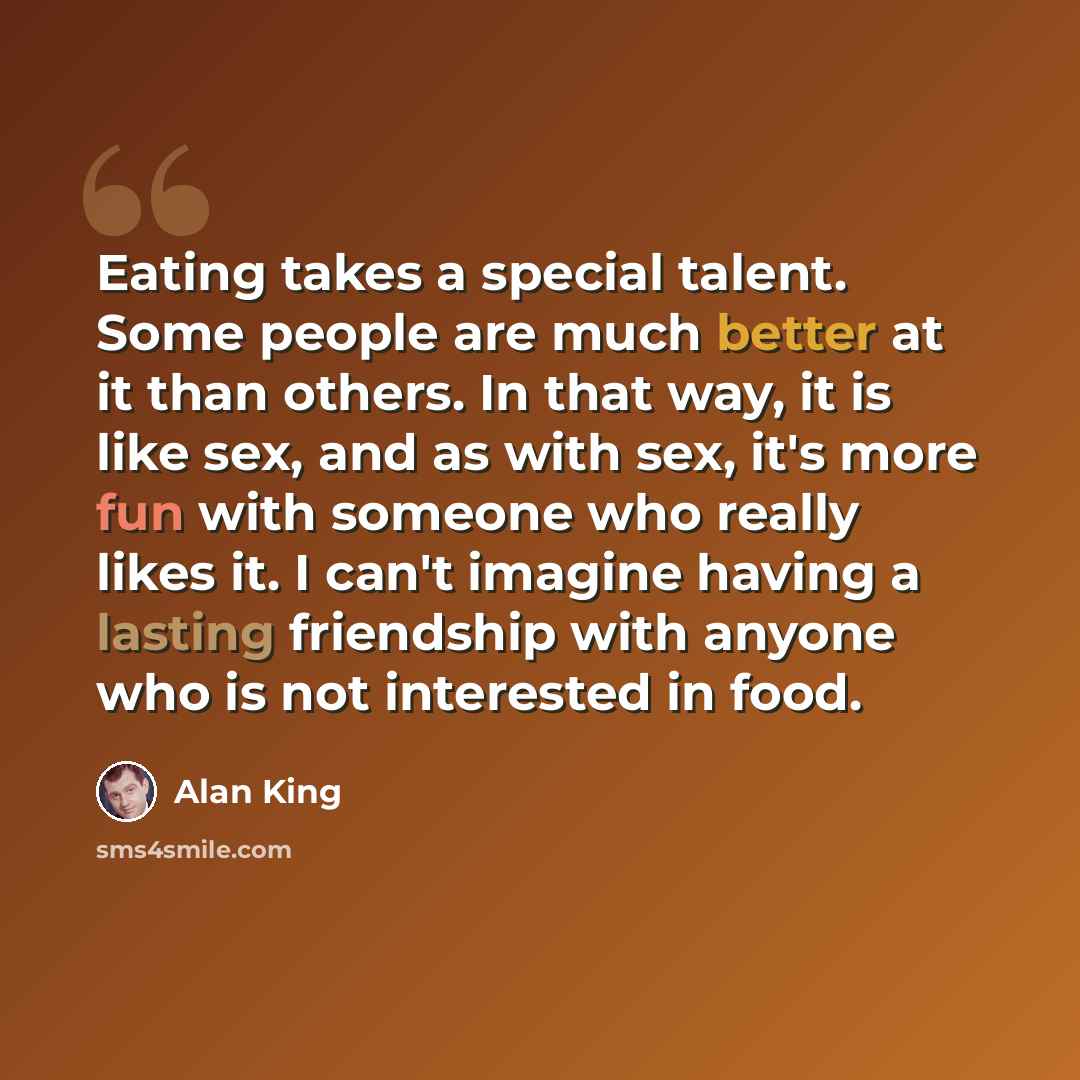 “Eating takes a special talent. Some people are much better at it than others. In that way, it is like sex, and as with sex, it's more fun with someone who really likes it. I can't imagine having a lasting friendship with anyone who is not interested in food.” quote by Alan King