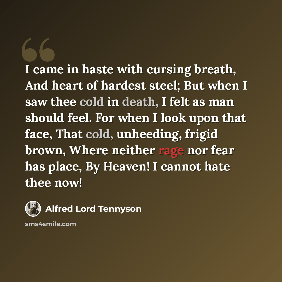 “I came in haste with cursing breath, And heart of hardest steel; But when I saw thee cold in death, I felt as man should feel. For when I look upon that face, That cold, unheeding, frigid brown, Where neither rage nor fear has place, By Heaven! I cannot hate thee now!” quote by Alfred Lord Tennyson