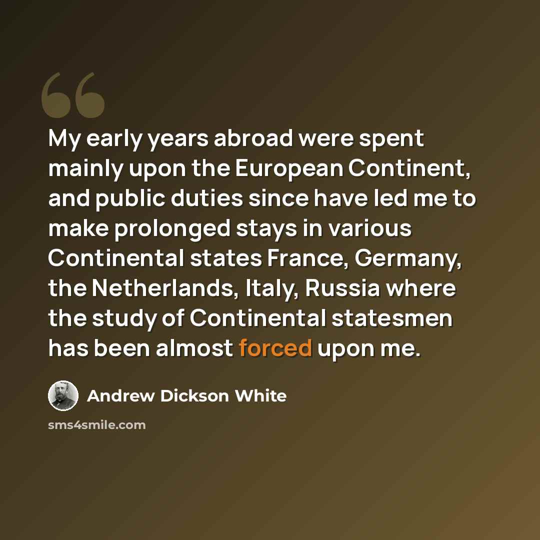 “My early years abroad were spent mainly upon the European Continent, and public duties since have led me to make prolonged stays in various Continental states France, Germany, the Netherlands, Italy, Russia where the study of Continental statesmen has been almost forced upon me.” quote by Andrew Dickson White