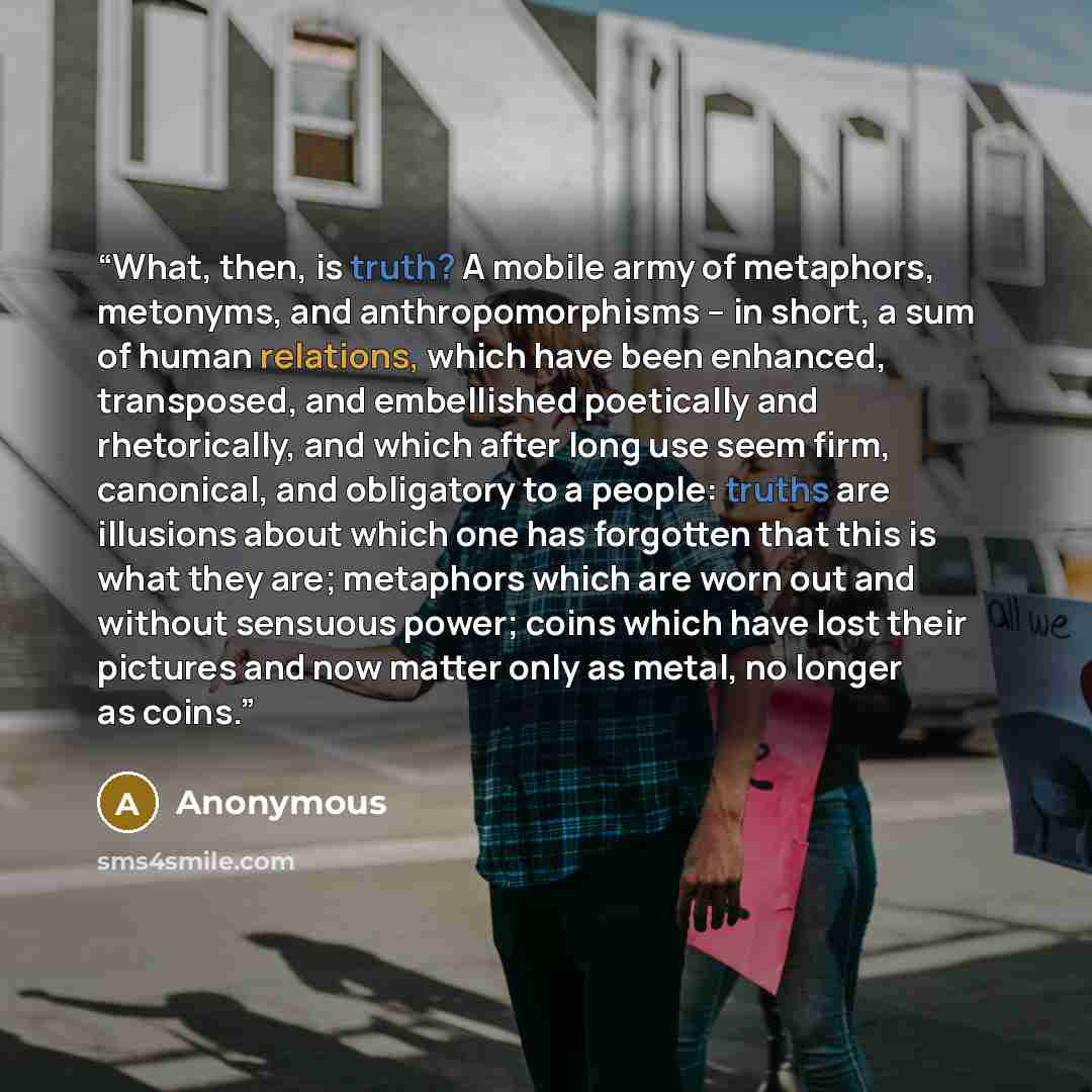 “What, then, is truth? A mobile army of metaphors, metonyms, and anthropomorphisms – in short, a sum of human relations, which have been enhanced, transposed, and embellished poetically and rhetorically, and which after long use seem firm, canonical, and obligatory to a people: truths are illusions…” quote by Anonymous