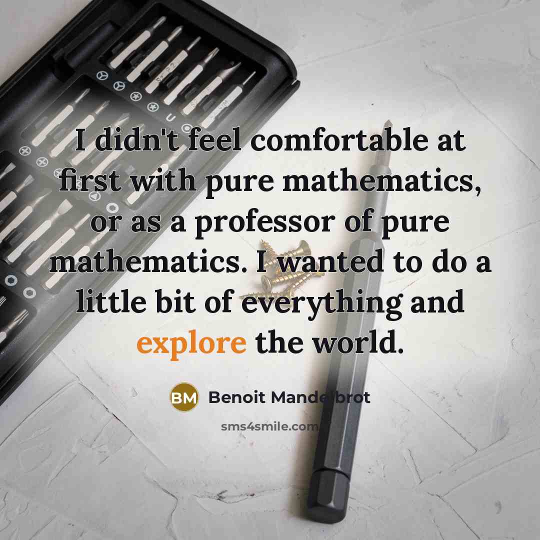 “I didn't feel comfortable at first with pure mathematics, or as a professor of pure mathematics. I wanted to do a little bit of everything and explore the world.” quote by Benoit Mandelbrot