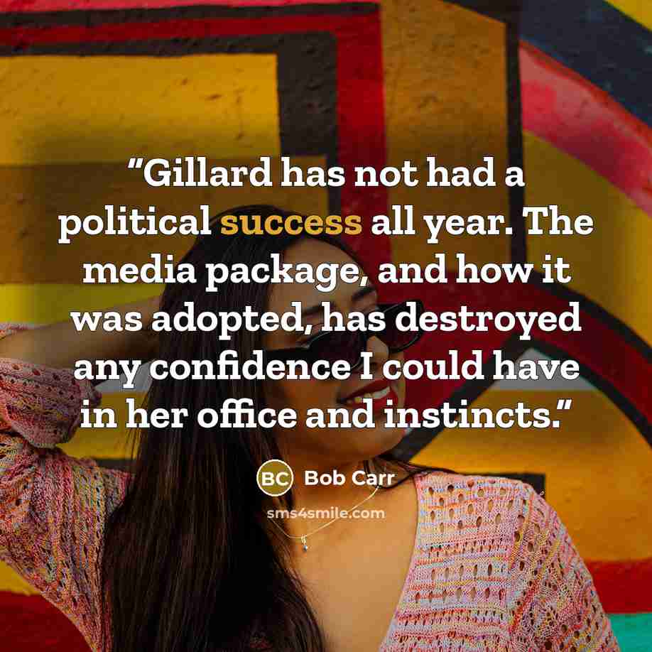 “Gillard has not had a political success all year. The media package, and how it was adopted, has destroyed any confidence I could have in her office and instincts.” quote by Bob Carr