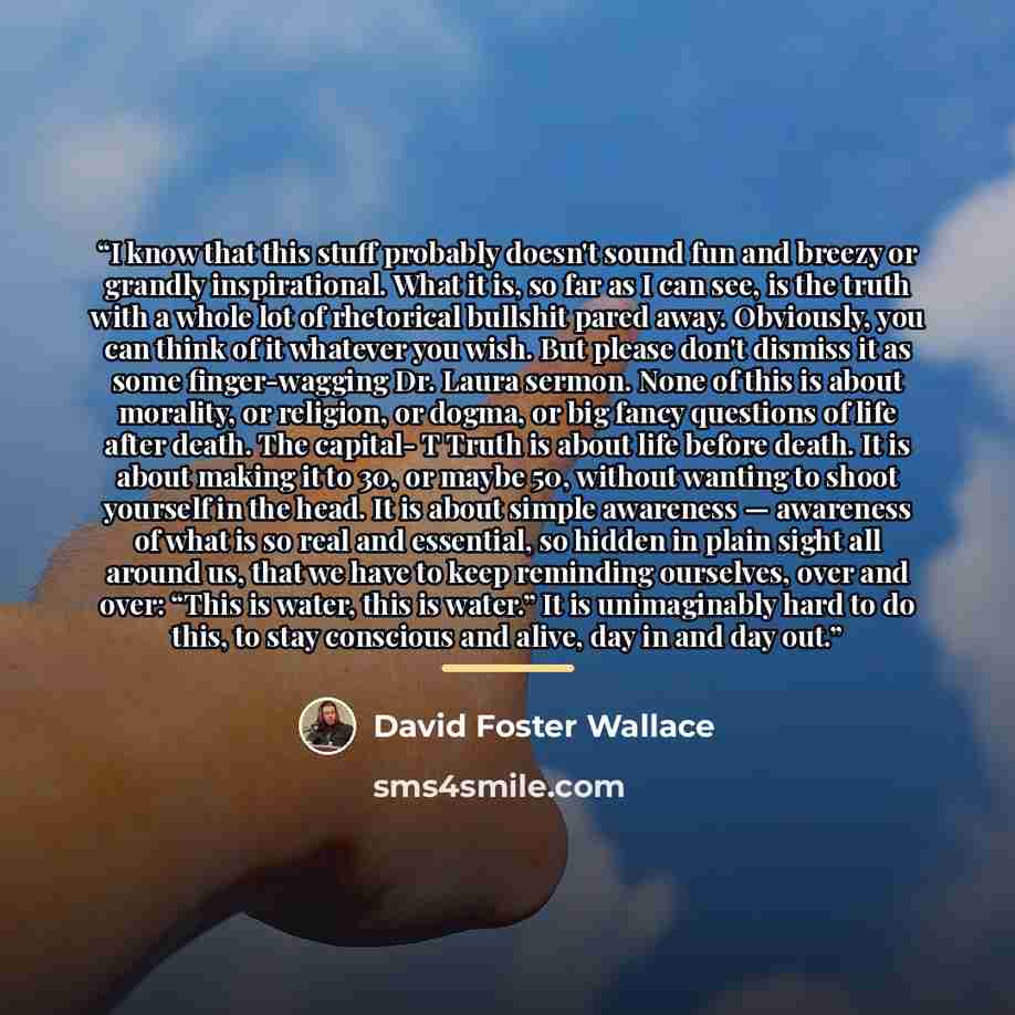 “I know that this stuff probably doesn't sound fun and breezy or grandly inspirational. What it is, so far as I can see, is the truth with a whole lot of rhetorical bullshit pared away. Obviously, you can think of it whatever you wish. But please don't dismiss it as some finger-wagging Dr. Laura…” quote by David Foster Wallace