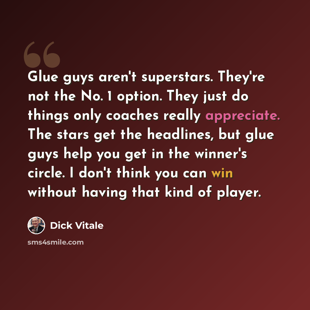 “Glue guys aren't superstars. They're not the No. 1 option. They just do things only coaches really appreciate. The stars get the headlines, but glue guys help you get in the winner's circle. I don't think you can win without having that kind of player.” quote by Dick Vitale
