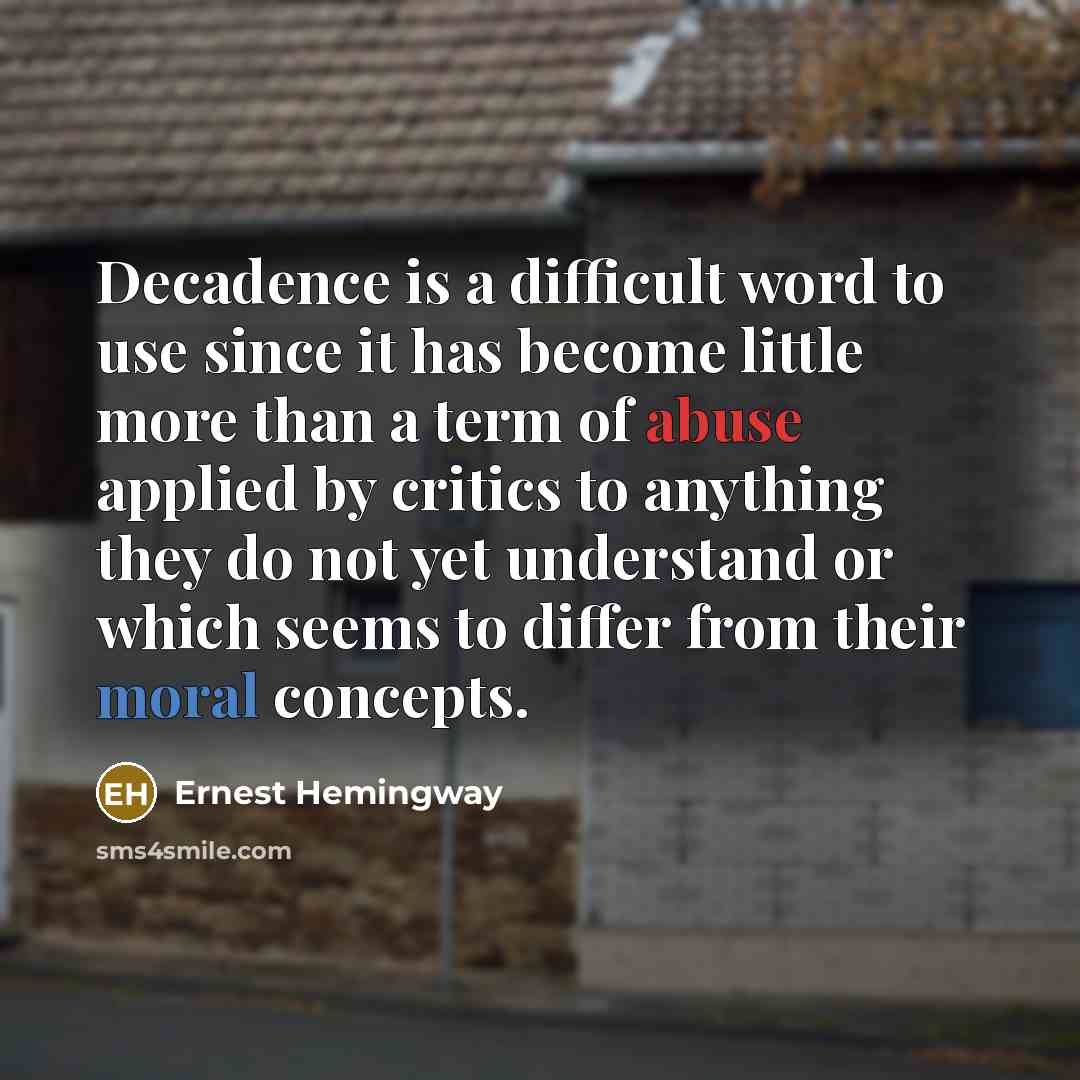 “Decadence is a difficult word to use since it has become little more than a term of abuse applied by critics to anything they do not yet understand or which seems to differ from their moral concepts.” quote by Ernest Hemingway