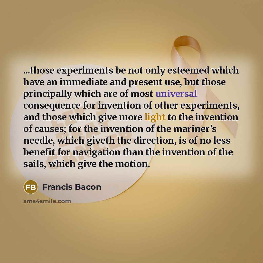 “...those experiments be not only esteemed which have an immediate and present use, but those principally which are of most universal consequence for invention of other experiments, and those which give more light to the invention of causes; for the invention of the mariner's needle, which giveth…” quote by Francis Bacon