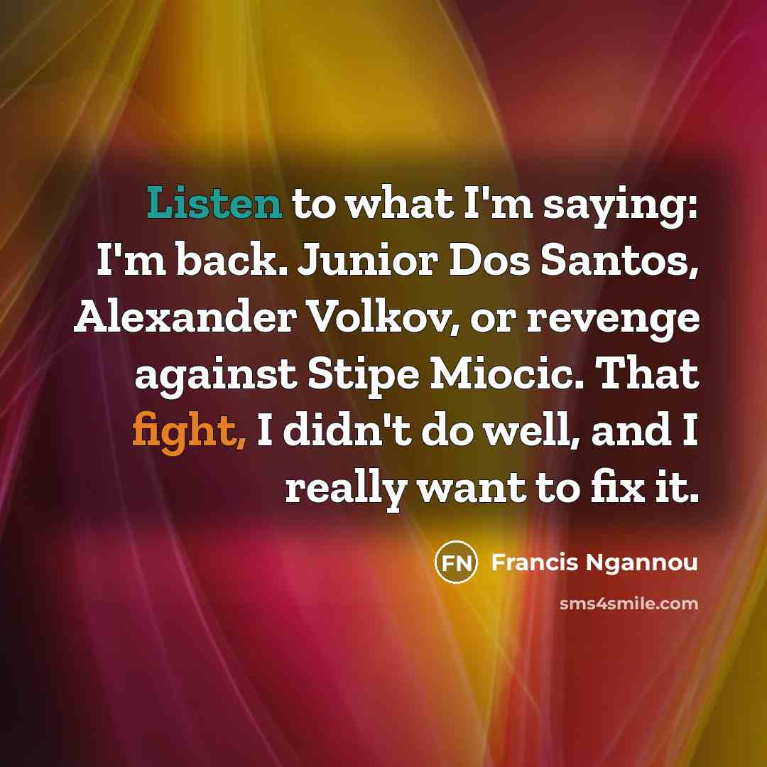 “Listen to what I'm saying: I'm back. Junior Dos Santos, Alexander Volkov, or revenge against Stipe Miocic. That fight, I didn't do well, and I really want to fix it.” quote by Francis Ngannou