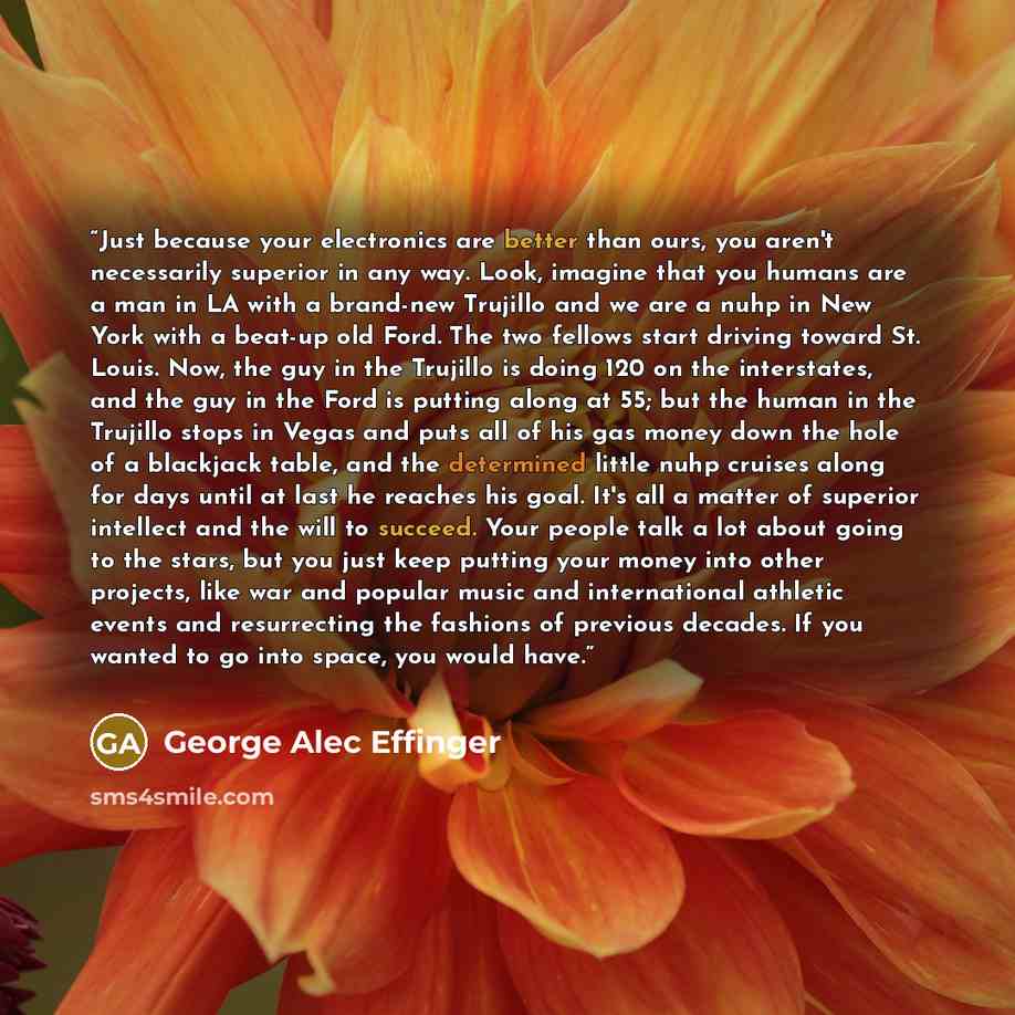 “Just because your electronics are better than ours, you aren't necessarily superior in any way. Look, imagine that you humans are a man in LA with a brand-new Trujillo and we are a nuhp in New York with a beat-up old Ford. The two fellows start driving toward St. Louis. Now, the guy in the…” quote by George Alec Effinger